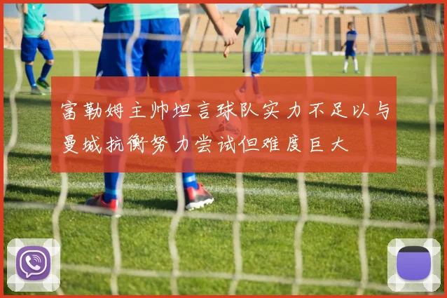 富勒姆主帅坦言球队实力不足以与曼城抗衡努力尝试但难度巨大