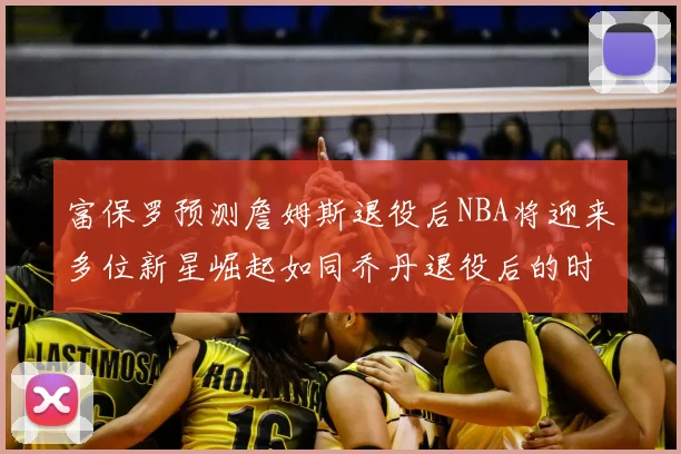 富保罗预测詹姆斯退役后NBA将迎来多位新星崛起如同乔丹退役后的时代