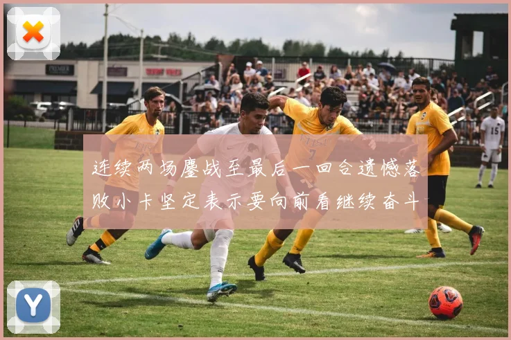 连续两场鏖战至最后一回合遗憾落败小卡坚定表示要向前看继续奋斗