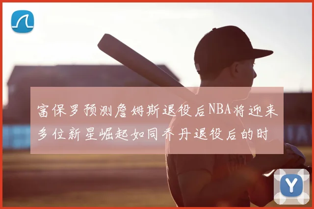 富保罗预测詹姆斯退役后NBA将迎来多位新星崛起如同乔丹退役后的时代
