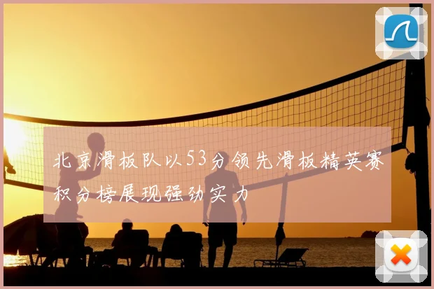 北京滑板队以53分领先滑板精英赛积分榜展现强劲实力