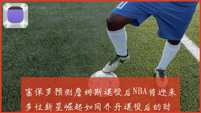 富保罗预测詹姆斯退役后NBA将迎来多位新星崛起如同乔丹退役后的时代