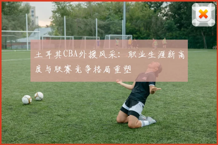 土耳其CBA外援风采：职业生涯新高度与联赛竞争格局重塑