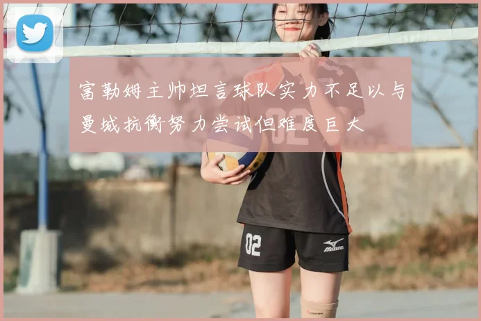 富勒姆主帅坦言球队实力不足以与曼城抗衡努力尝试但难度巨大