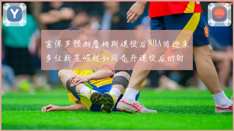 富保罗预测詹姆斯退役后NBA将迎来多位新星崛起如同乔丹退役后的时代