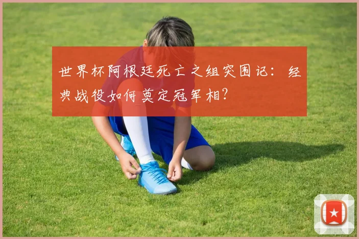世界杯阿根廷死亡之组突围记:经典战役如何奠定冠军相?
