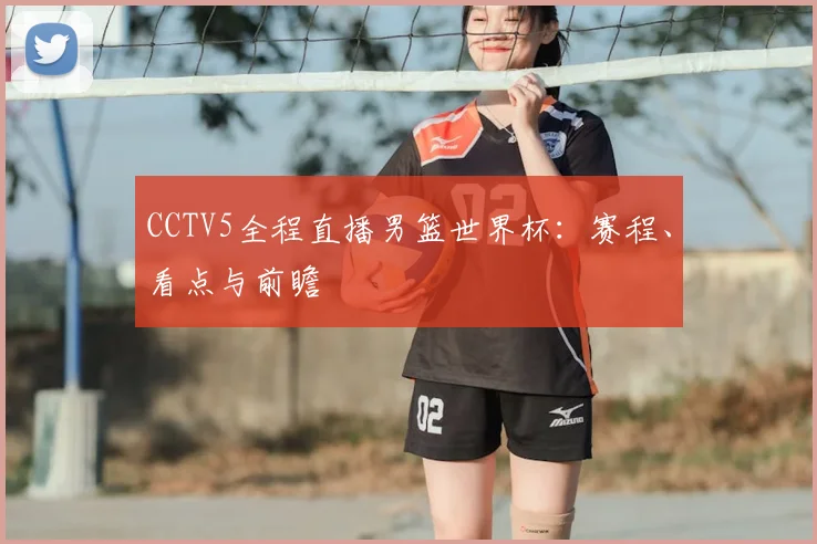 CCTV5全程直播男篮世界杯：赛程、看点与前瞻