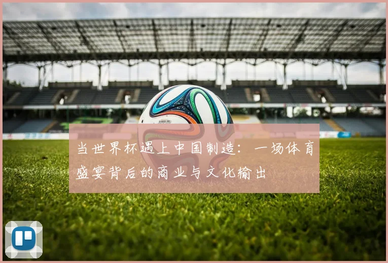 当世界杯遇上中国制造:一场体育盛宴背后的商业与文化输出