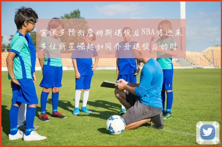 富保罗预测詹姆斯退役后NBA将迎来多位新星崛起如同乔丹退役后的时代