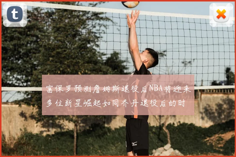 富保罗预测詹姆斯退役后NBA将迎来多位新星崛起如同乔丹退役后的时代