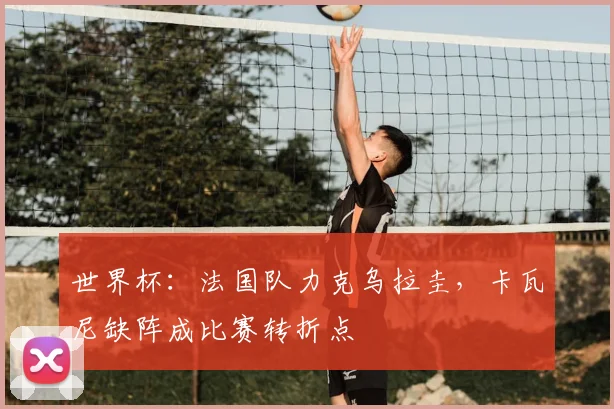 世界杯：法国队力克乌拉圭，卡瓦尼缺阵成比赛转折点