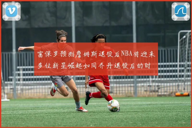 富保罗预测詹姆斯退役后NBA将迎来多位新星崛起如同乔丹退役后的时代
