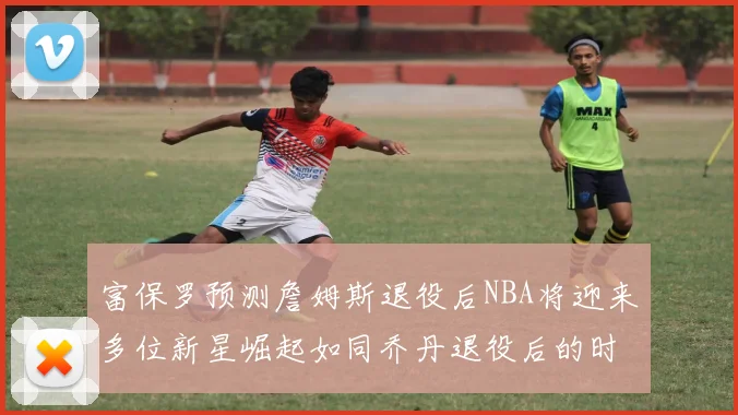 富保罗预测詹姆斯退役后NBA将迎来多位新星崛起如同乔丹退役后的时代
