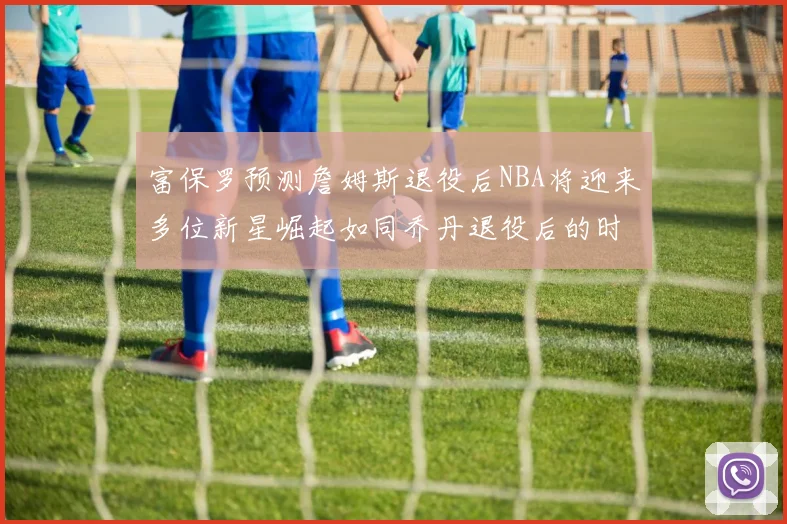 富保罗预测詹姆斯退役后NBA将迎来多位新星崛起如同乔丹退役后的时代