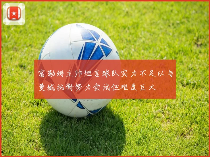 富勒姆主帅坦言球队实力不足以与曼城抗衡努力尝试但难度巨大