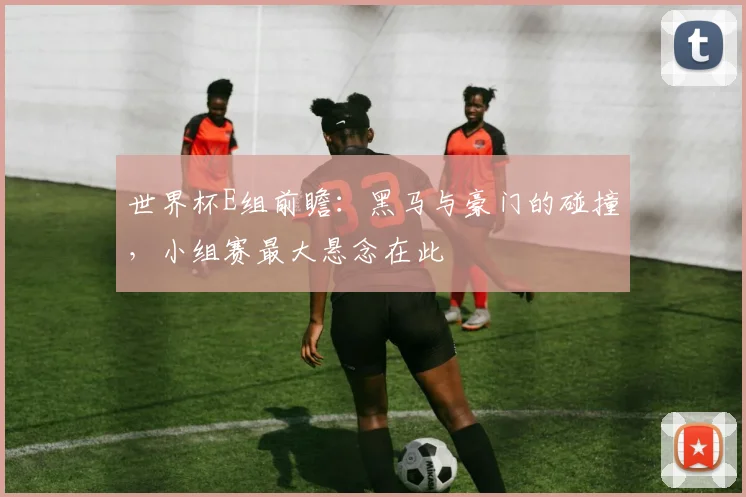 世界杯E组前瞻:黑马与豪门的碰撞,小组赛最大悬念在此