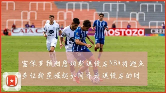 富保罗预测詹姆斯退役后NBA将迎来多位新星崛起如同乔丹退役后的时代