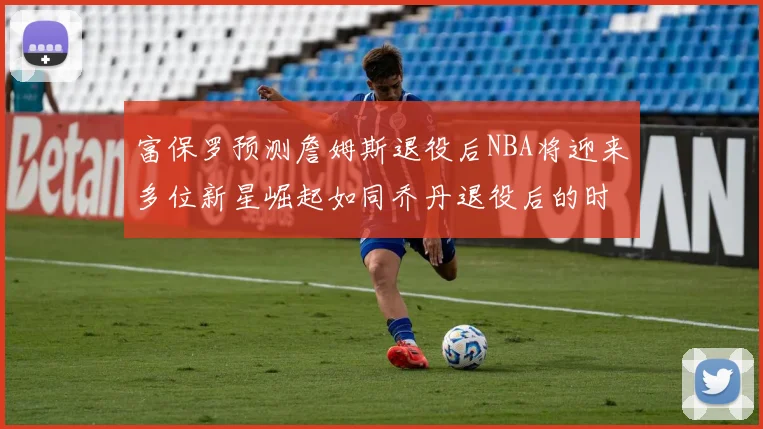 富保罗预测詹姆斯退役后NBA将迎来多位新星崛起如同乔丹退役后的时代