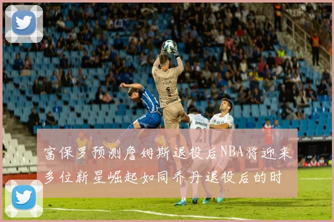 富保罗预测詹姆斯退役后NBA将迎来多位新星崛起如同乔丹退役后的时代