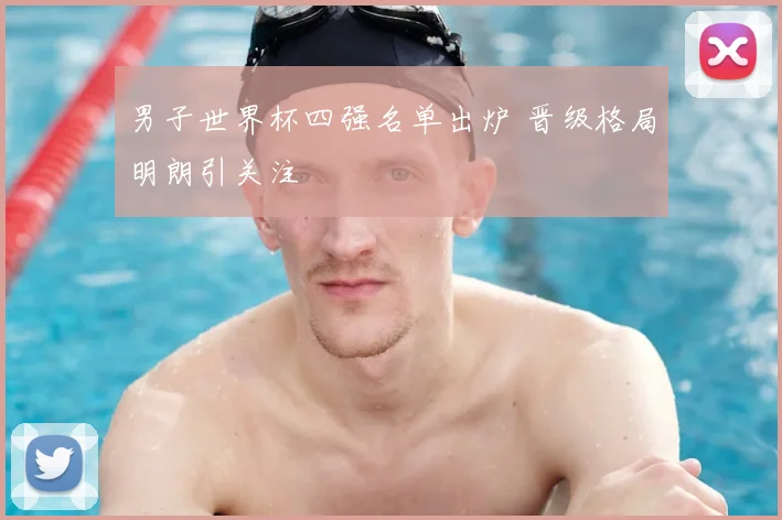 男子世界杯四强名单出炉 晋级格局明朗引关注