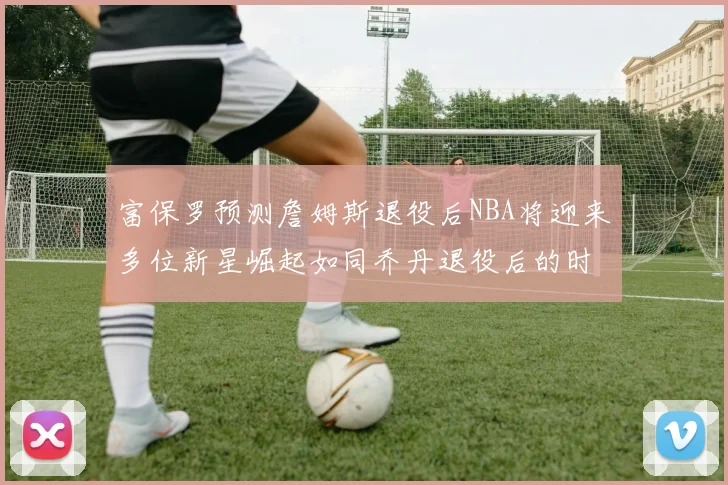 富保罗预测詹姆斯退役后NBA将迎来多位新星崛起如同乔丹退役后的时代