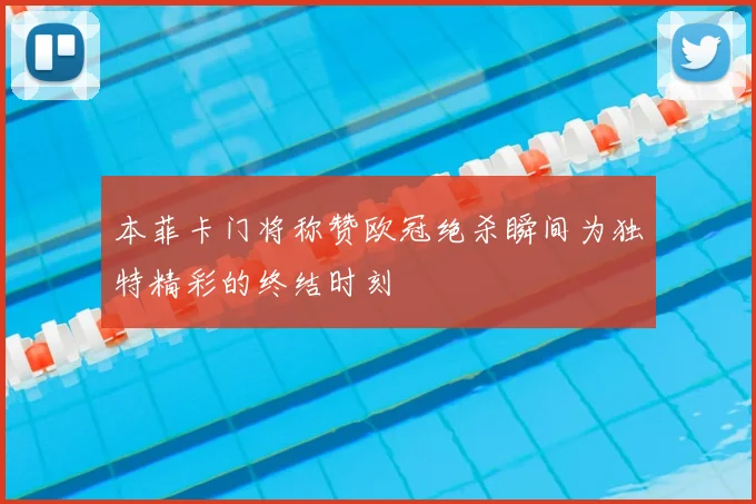 本菲卡门将称赞欧冠绝杀瞬间为独特精彩的终结时刻