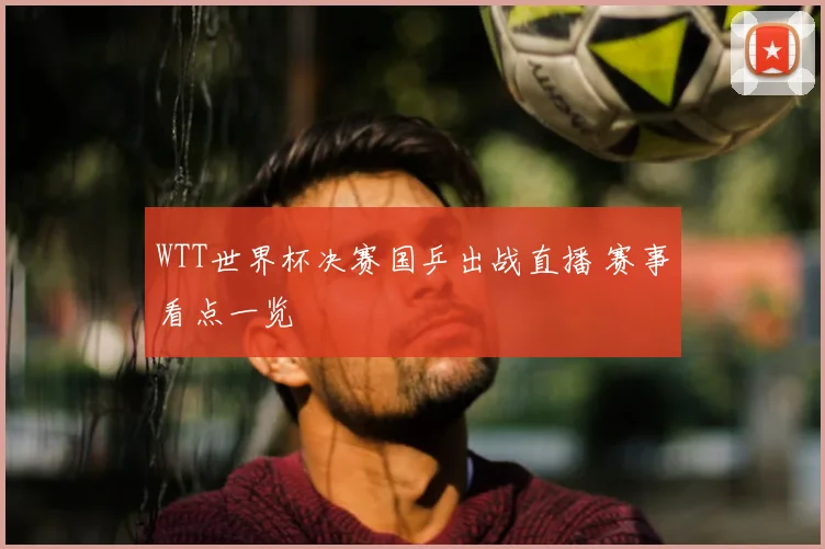 WTT世界杯决赛国乒出战直播 赛事看点一览