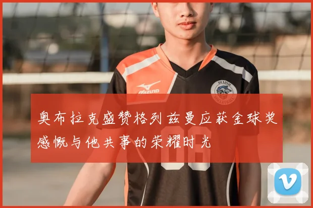 奥布拉克盛赞格列兹曼应获金球奖感慨与他共事的荣耀时光